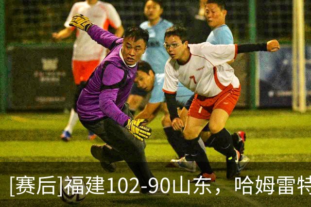 [赛后]福建102-90山东，哈姆雷特35分2板3助，王岚嵚15分2板12助